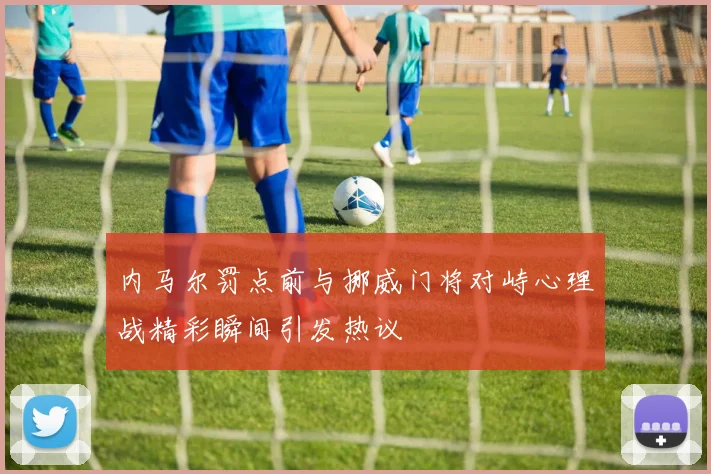 内马尔罚点前与挪威门将对峙心理战精彩瞬间引发热议