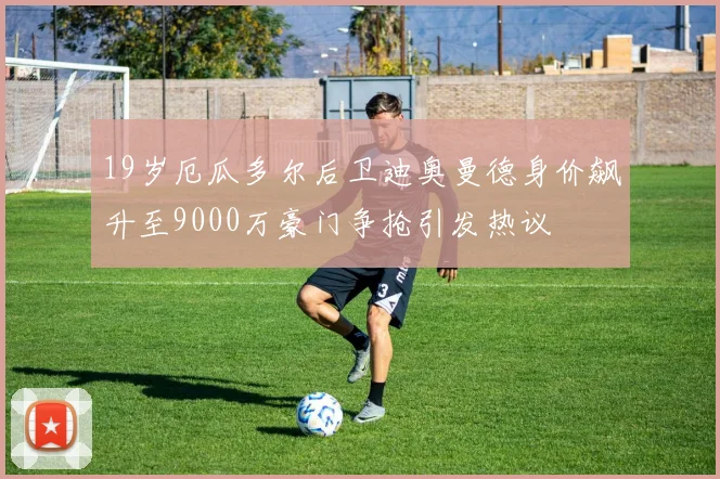 19岁厄瓜多尔后卫迪奥曼德身价飙升至9000万豪门争抢引发热议
