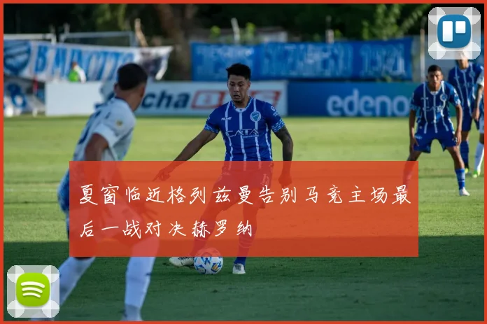 夏窗临近格列兹曼告别马竞主场最后一战对决赫罗纳