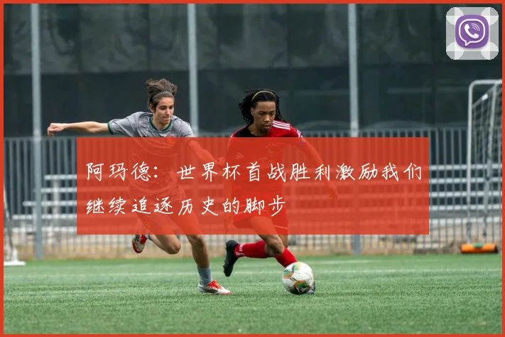 阿玛德：世界杯首战胜利激励我们继续追逐历史的脚步