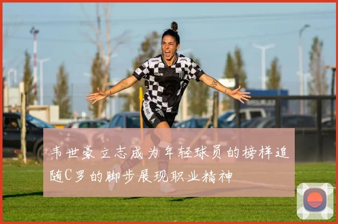 韦世豪立志成为年轻球员的榜样追随C罗的脚步展现职业精神