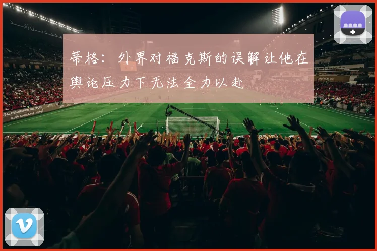 蒂格：外界对福克斯的误解让他在舆论压力下无法全力以赴