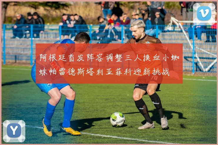 阿根廷首发阵容调整三人换血小蜘蛛帕雷德斯塔利亚菲科迎新挑战