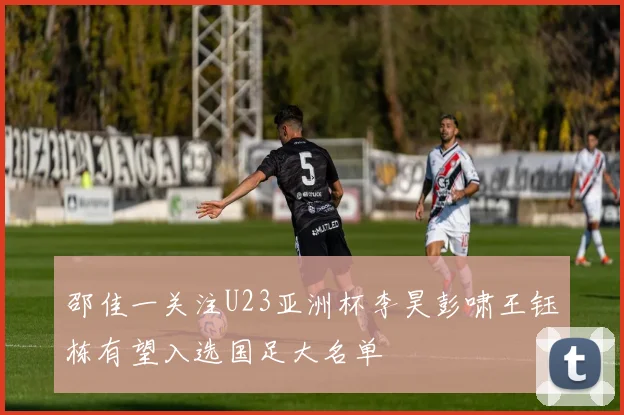 邵佳一关注U23亚洲杯李昊彭啸王钰栋有望入选国足大名单