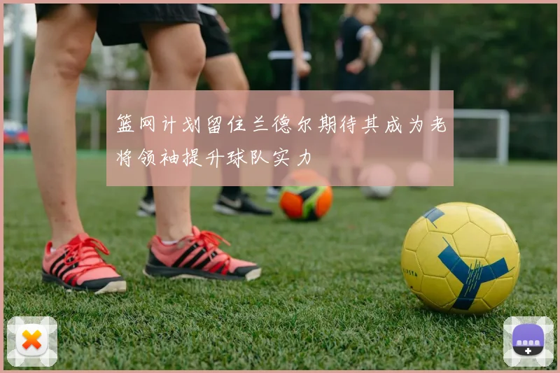 篮网计划留住兰德尔期待其成为老将领袖提升球队实力