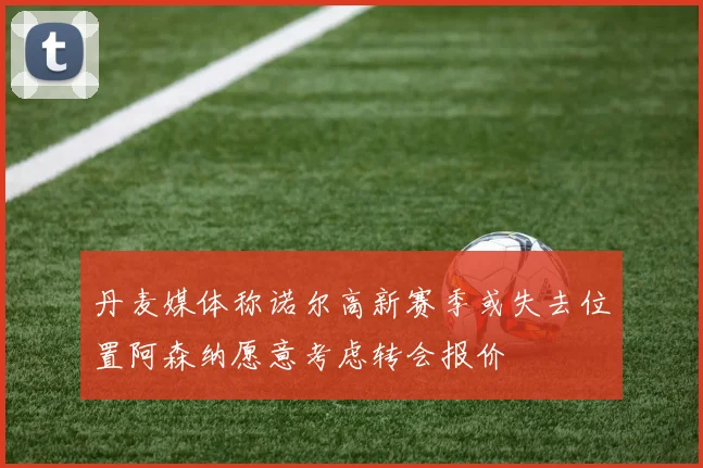 丹麦媒体称诺尔高新赛季或失去位置阿森纳愿意考虑转会报价