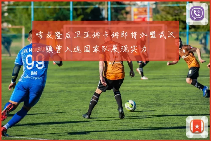 喀麦隆后卫亚姆卡姆即将加盟武汉三镇曾入选国家队展现实力