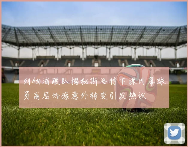 利物浦跟队揭秘斯洛特下课内幕球员高层均感意外转变引发热议