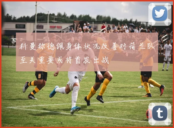 科曼称德佩身体状况改善对荷兰队至关重要或将首发出战