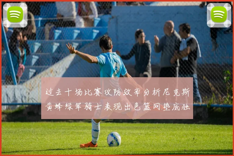 过去十场比赛攻防效率分析尼克斯黄蜂绿军骑士表现出色篮网垫底独占鳌头