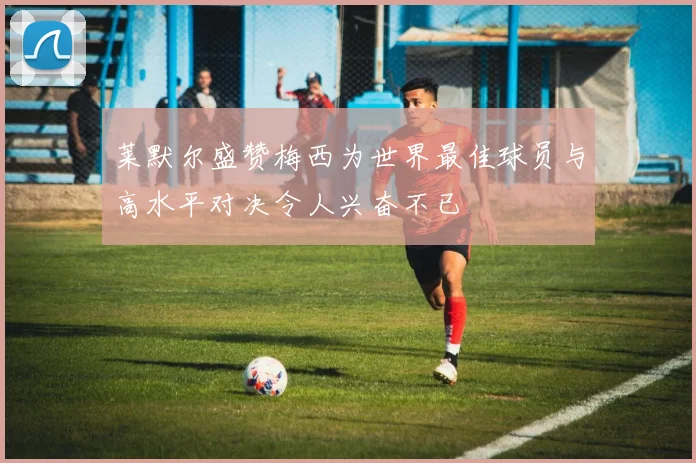 莱默尔盛赞梅西为世界最佳球员与高水平对决令人兴奋不已