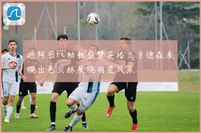 迈阿密FC助教盛赞英格兰亨德森表现出色贝林展现明星风采