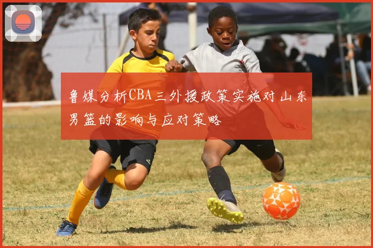 鲁媒分析CBA三外援政策实施对山东男篮的影响与应对策略