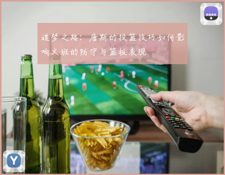追梦之路：唐斯的投篮技巧如何影响文班的防守与篮板表现
