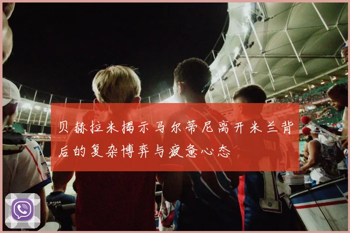 贝赫拉米揭示马尔蒂尼离开米兰背后的复杂博弈与疲惫心态