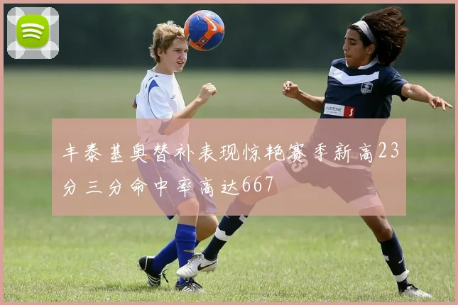 丰泰基奥替补表现惊艳赛季新高23分三分命中率高达667