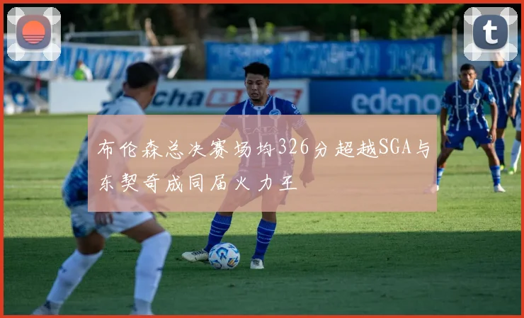 布伦森总决赛场均326分超越SGA与东契奇成同届火力王