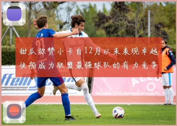 甜瓜称赞小卡自12月以来表现卓越快船成为联盟最强球队的有力竞争者