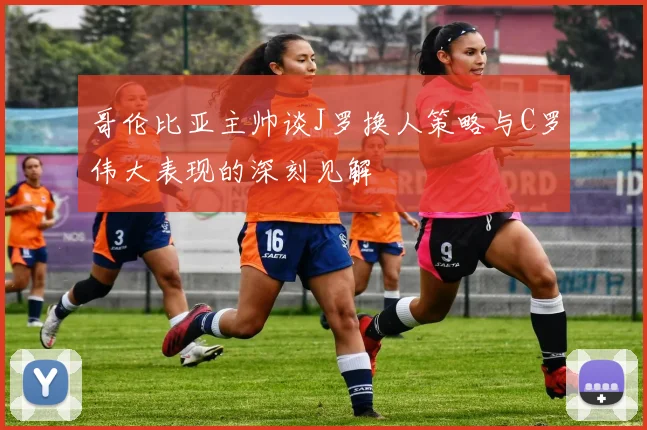 哥伦比亚主帅谈J罗换人策略与C罗伟大表现的深刻见解