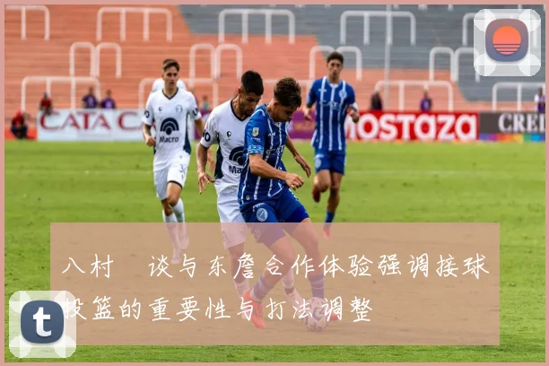 八村塁谈与东詹合作体验强调接球投篮的重要性与打法调整