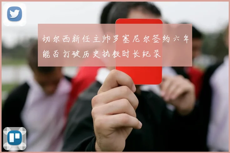 切尔西新任主帅罗塞尼尔签约六年能否打破历史执教时长纪录
