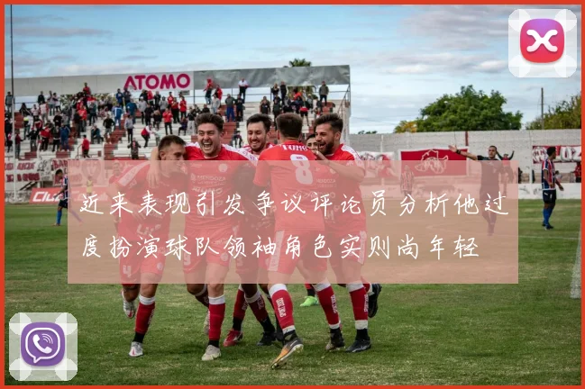近来表现引发争议评论员分析他过度扮演球队领袖角色实则尚年轻